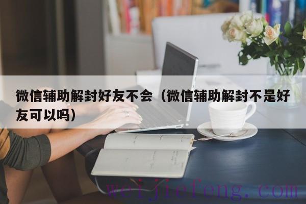 微信辅助解封好友不会（微信辅助解封不是好友可以吗）