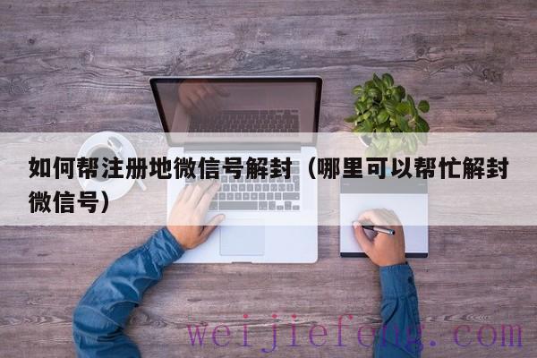 如何帮注册地微信号解封（哪里可以帮忙解封微信号）