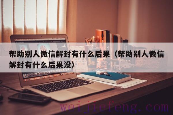帮助别人微信解封有什么后果（帮助别人微信解封有什么后果没）