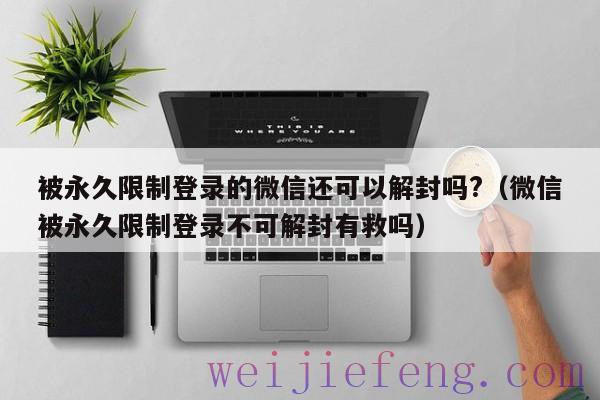 被永久限制登录的微信还可以解封吗?（微信被永久限制登录不可解封有救吗）