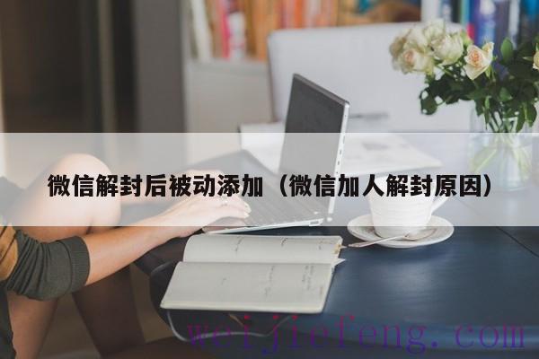 微信解封后被动添加（微信加人解封原因）