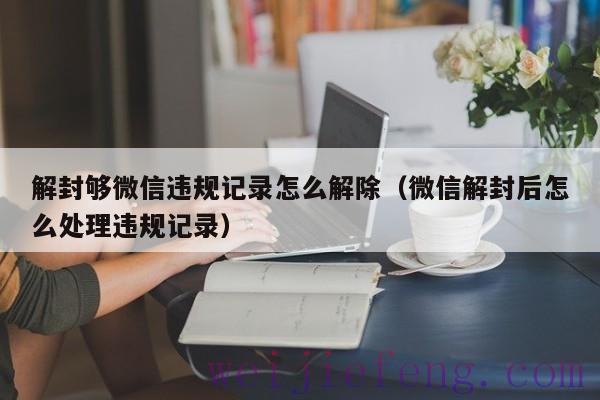 解封够微信违规记录怎么解除（微信解封后怎么处理违规记录）