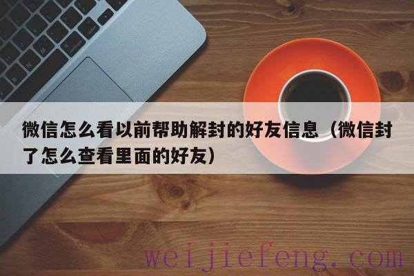 微信怎么看以前帮助解封的好友信息（微信封了怎么查看里面的好友）