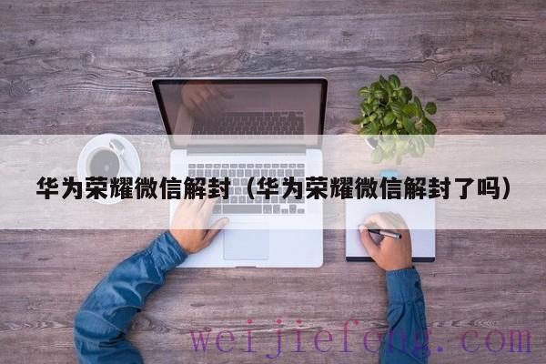 华为荣耀微信解封（华为荣耀微信解封了吗）