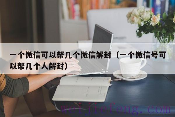 一个微信可以帮几个微信解封（一个微信号可以帮几个人解封）