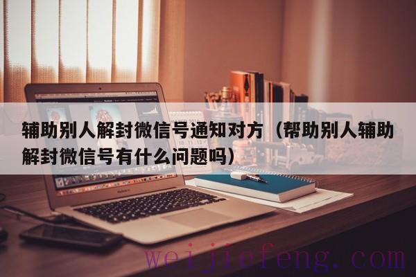 辅助别人解封微信号通知对方（帮助别人辅助解封微信号有什么问题吗）