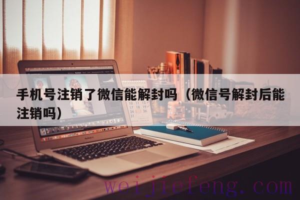 手机号注销了微信能解封吗（微信号解封后能注销吗）