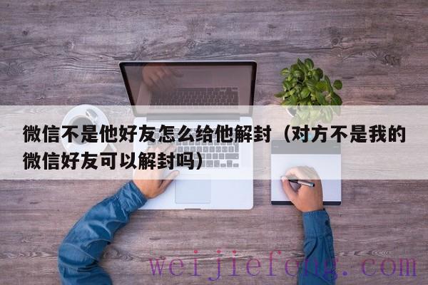 微信不是他好友怎么给他解封（对方不是我的微信好友可以解封吗）