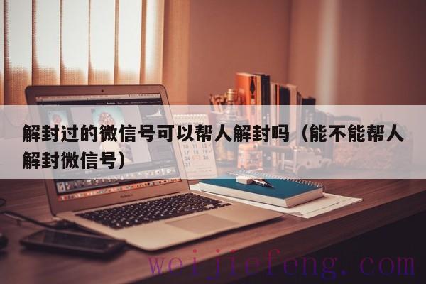 解封过的微信号可以帮人解封吗（能不能帮人解封微信号）