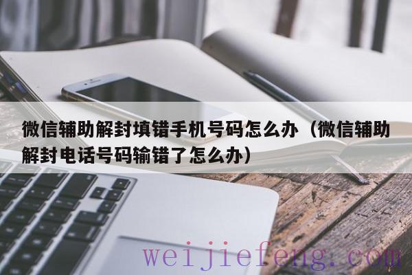 微信辅助解封填错手机号码怎么办（微信辅助解封电话号码输错了怎么办）