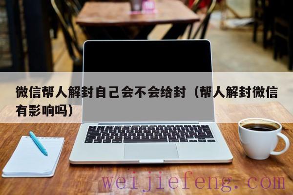 微信帮人解封自己会不会给封（帮人解封微信有影响吗）