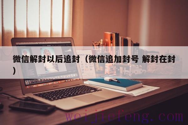 微信解封以后追封（微信追加封号 解封在封）