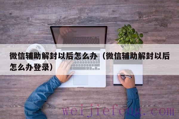 微信辅助解封以后怎么办（微信辅助解封以后怎么办登录）