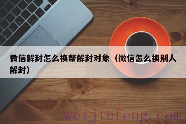 微信解封怎么换帮解封对象（微信怎么换别人解封）