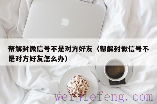 帮解封微信号不是对方好友（帮解封微信号不是对方好友怎么办）