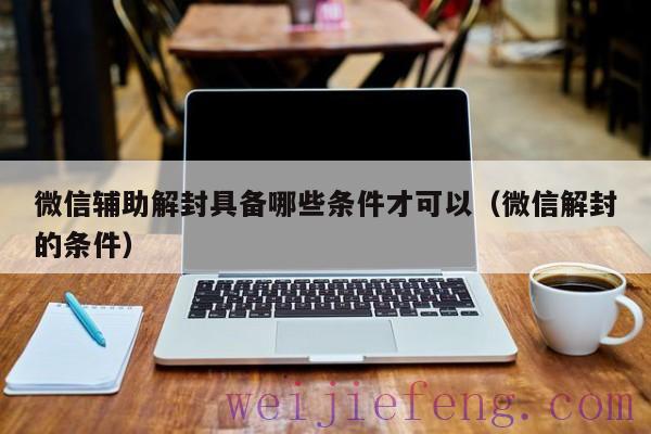 微信辅助解封具备哪些条件才可以（微信解封的条件）