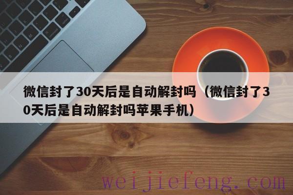 微信封了30天后是自动解封吗（微信封了30天后是自动解封吗苹果手机）