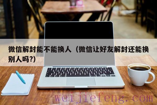 微信解封能不能换人（微信让好友解封还能换别人吗?）