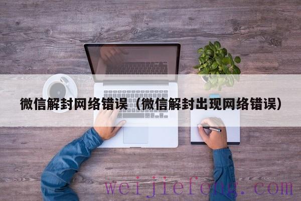 微信解封网络错误（微信解封出现网络错误）