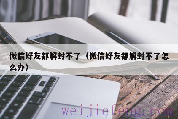 微信好友都解封不了（微信好友都解封不了怎么办）