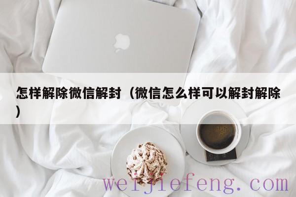 怎样解除微信解封（微信怎么样可以解封解除）