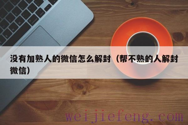 没有加熟人的微信怎么解封（帮不熟的人解封微信）