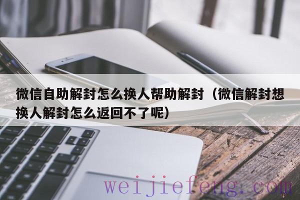 微信自助解封怎么换人帮助解封（微信解封想换人解封怎么返回不了呢）