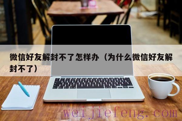 微信好友解封不了怎样办（为什么微信好友解封不了）