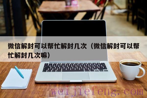 微信解封可以帮忙解封几次（微信解封可以帮忙解封几次嘛）