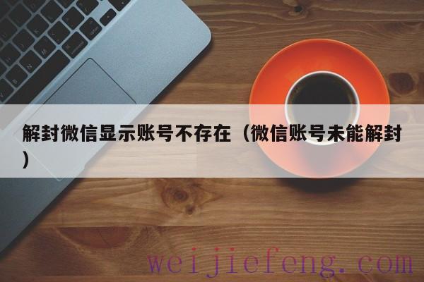 解封微信显示账号不存在（微信账号未能解封）
