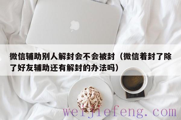 微信辅助别人解封会不会被封（微信着封了除了好友辅助还有解封的办法吗）