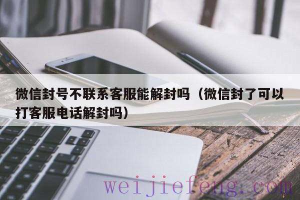 微信封号不联系客服能解封吗（微信封了可以打客服电话解封吗）