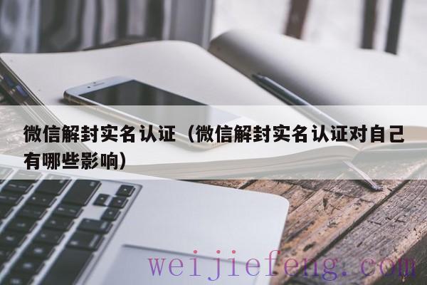 微信解封实名认证（微信解封实名认证对自己有哪些影响）