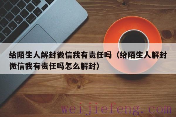 给陌生人解封微信我有责任吗（给陌生人解封微信我有责任吗怎么解封）