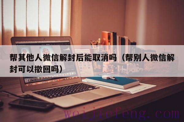 帮其他人微信解封后能取消吗（帮别人微信解封可以撤回吗）