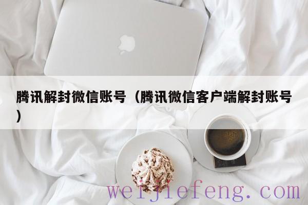 腾讯解封微信账号（腾讯微信客户端解封账号）