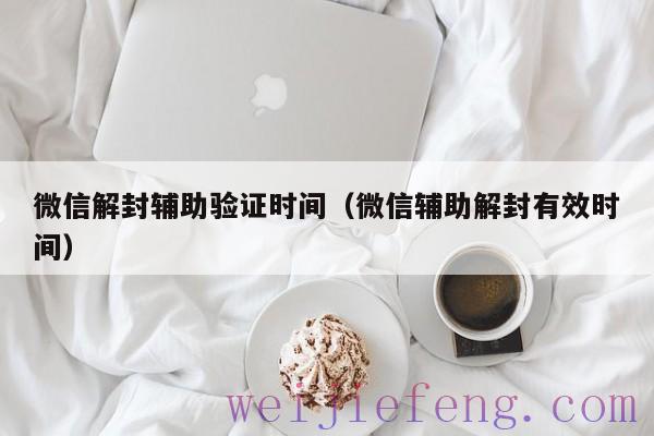 微信解封辅助验证时间（微信辅助解封有效时间）