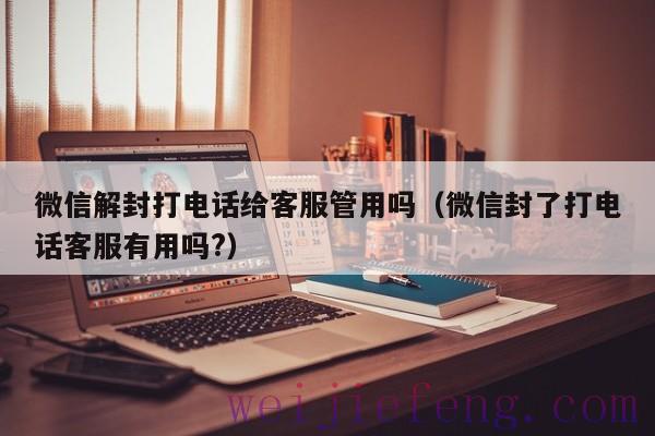 微信解封打电话给客服管用吗（微信封了打电话客服有用吗?）