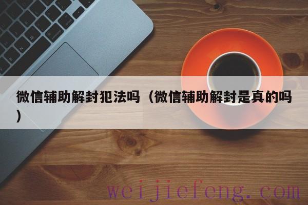 微信辅助解封犯法吗（微信辅助解封是真的吗）