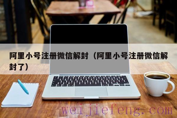 阿里小号注册微信解封（阿里小号注册微信解封了）