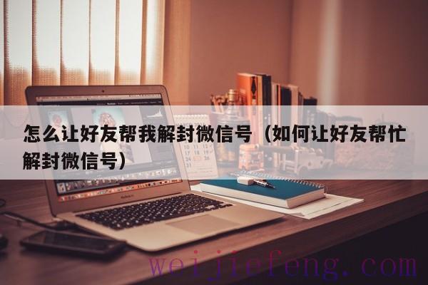 怎么让好友帮我解封微信号（如何让好友帮忙解封微信号）