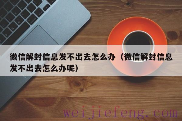 微信解封信息发不出去怎么办（微信解封信息发不出去怎么办呢）
