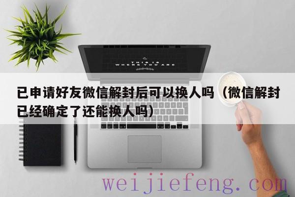 已申请好友微信解封后可以换人吗（微信解封已经确定了还能换人吗）