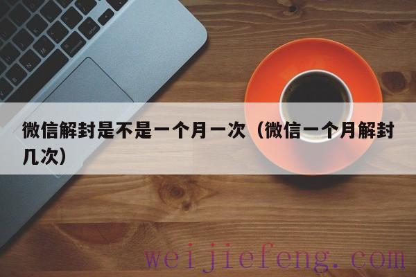微信解封是不是一个月一次（微信一个月解封几次）