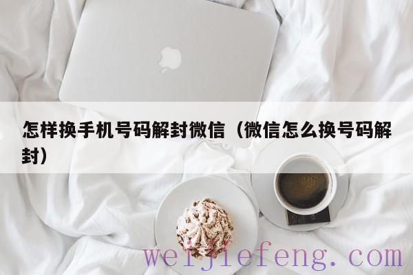 怎样换手机号码解封微信（微信怎么换号码解封）