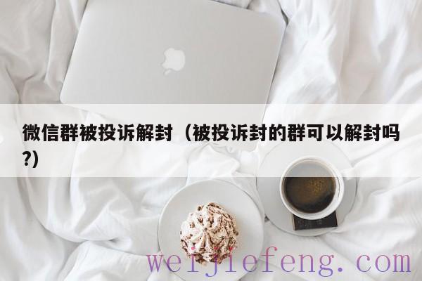 微信群被投诉解封（被投诉封的群可以解封吗?）