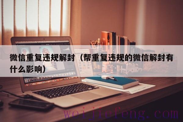 微信重复违规解封（帮重复违规的微信解封有什么影响）