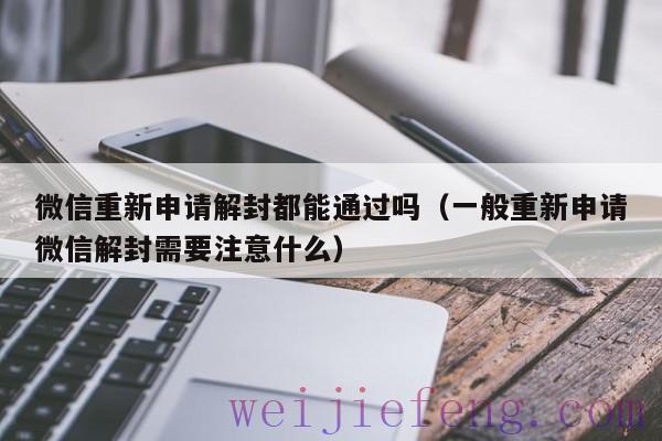 微信重新申请解封都能通过吗（一般重新申请微信解封需要注意什么）