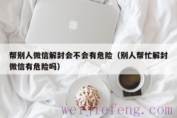 帮别人微信解封会不会有危险（别人帮忙解封微信有危险吗）