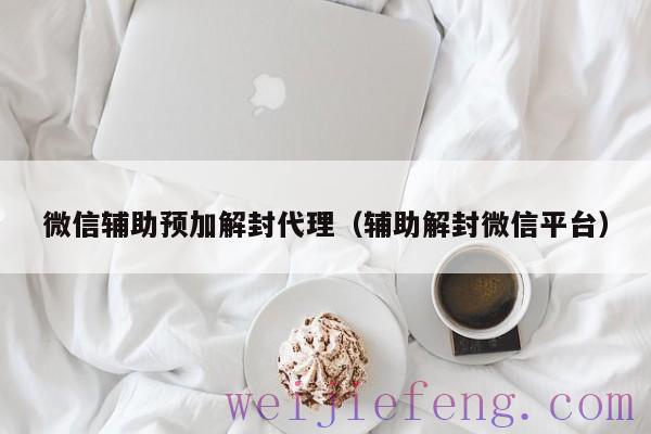微信辅助预加解封代理（辅助解封微信平台）